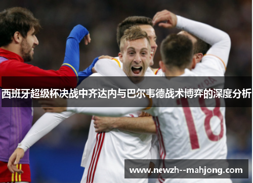 西班牙超级杯决战中齐达内与巴尔韦德战术博弈的深度分析 西班牙超级杯决战中齐达内与巴尔韦德战术博弈的深度分析