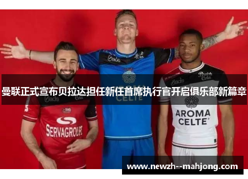 曼联正式宣布贝拉达担任新任首席执行官开启俱乐部新篇章