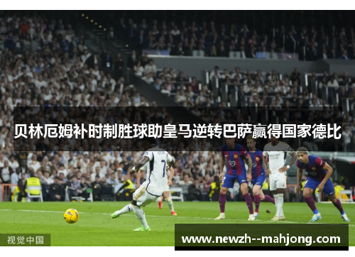 贝林厄姆补时制胜球助皇马逆转巴萨赢得国家德比