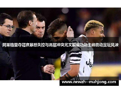 阿莱格里夺冠夜暴怒失控与高层冲突尤文解雇功勋主帅震动足坛风波